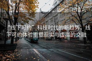 “線下可約”科技時代的新趨勢，線下可約體驗(yàn)重塑現(xiàn)實(shí)與虛擬的交融