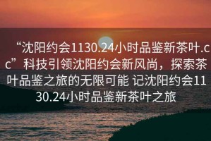 “沈陽約會1130.24小時品鑒新茶葉.cc”科技引領沈陽約會新風尚，探索茶葉品鑒之旅的無限可能 記沈陽約會1130.24小時品鑒新茶葉之旅