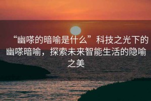 “幽嗏的暗喻是什么”科技之光下的幽嗏暗喻，探索未來智能生活的隱喻之美