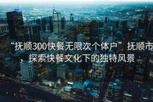 “撫順300快餐無限次個體戶”撫順市，探索快餐文化下的獨(dú)特風(fēng)景