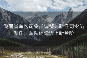 湖南省軍區(qū)司令員調(diào)整，新任司令員就任，軍隊(duì)建設(shè)邁上新臺(tái)階