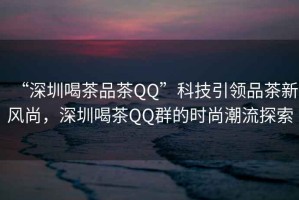 “深圳喝茶品茶QQ”科技引領品茶新風尚，深圳喝茶QQ群的時尚潮流探索
