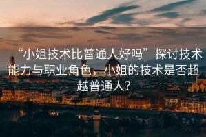 “小姐技術(shù)比普通人好嗎”探討技術(shù)能力與職業(yè)角色，小姐的技術(shù)是否超越普通人？