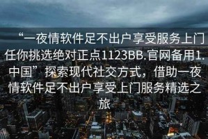“一夜情軟件足不出戶享受服務上門任你挑選絕對正點1123BB.官網備用1.中國”探索現代社交方式，借助一夜情軟件足不出戶享受上門服務精選之旅
