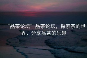 “品茶論壇”品茶論壇，探索茶的世界，分享品茶的樂趣