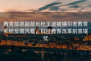 教育部原副部長杜玉波被捕引發教育系統反腐風暴，科技教育改革前景堪憂