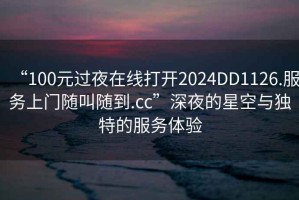 “100元過夜在線打開2024DD1126.服務(wù)上門隨叫隨到.cc”深夜的星空與獨(dú)特的服務(wù)體驗(yàn)