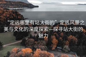 “定遠哪里有站大街的”定遠風景之美與文化的深度探索—探尋站大街的魅力
