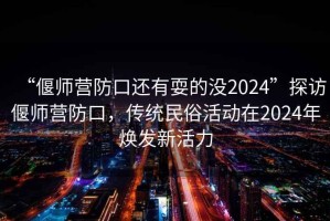 “偃師營(yíng)防口還有耍的沒2024”探訪偃師營(yíng)防口，傳統(tǒng)民俗活動(dòng)在2024年煥發(fā)新活力