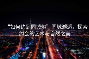 “如何約到同城炮”同城邂逅，探索約會的藝術(shù)與自然之美