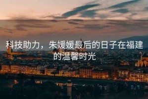 科技助力，朱媛媛最后的日子在福建的溫馨時光