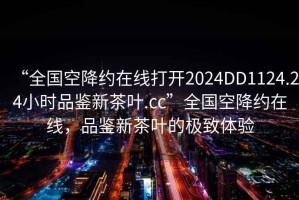 “全國空降約在線打開2024DD1124.24小時品鑒新茶葉.cc”全國空降約在線，品鑒新茶葉的極致體驗