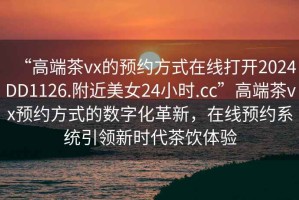 “高端茶vx的預約方式在線打開2024DD1126.附近美女24小時.cc”高端茶vx預約方式的數字化革新，在線預約系統引領新時代茶飲體驗