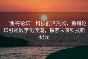 “魚哥論壇”科技前沿熱議，魚哥論壇引領數字化浪潮，探索未來科技新紀元