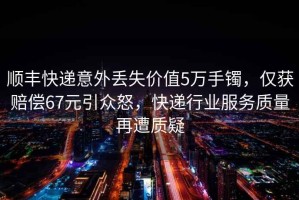 順豐快遞意外丟失價值5萬手鐲，僅獲賠償67元引眾怒，快遞行業服務質量再遭質疑