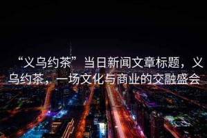 “義烏約茶”當日新聞文章標題，義烏約茶，一場文化與商業(yè)的交融盛會