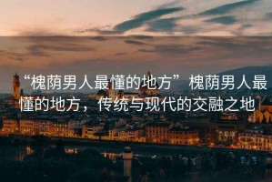 “槐蔭男人最懂的地方”槐蔭男人最懂的地方，傳統(tǒng)與現(xiàn)代的交融之地