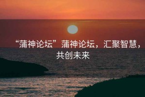 “蒲神論壇”蒲神論壇，匯聚智慧，共創未來