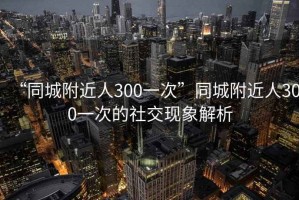 “同城附近人300一次”同城附近人300一次的社交現象解析