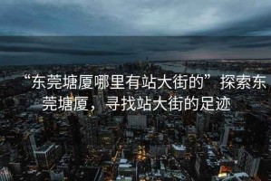 “東莞塘廈哪里有站大街的”探索東莞塘廈，尋找站大街的足跡
