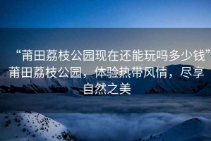 “莆田荔枝公園現在還能玩嗎多少錢”莆田荔枝公園，體驗熱帶風情，盡享自然之美
