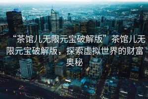 “茶館兒無限元寶破解版”茶館兒無限元寶破解版，探索虛擬世界的財富奧秘