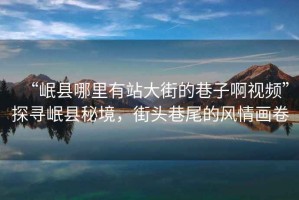 “岷縣哪里有站大街的巷子啊視頻”探尋岷縣秘境，街頭巷尾的風(fēng)情畫卷