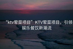 “ktv葷菜項目”KTV葷菜項目，引領娛樂餐飲新潮流