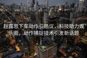 趙露思下車動作引熱議，科技助力娛樂圈，動作捕捉技術引發新話題