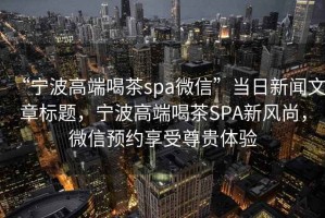 “寧波高端喝茶spa微信”當日新聞文章標題，寧波高端喝茶SPA新風尚，微信預約享受尊貴體驗