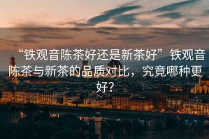 “鐵觀音陳茶好還是新茶好”鐵觀音陳茶與新茶的品質對比，究竟哪種更好？
