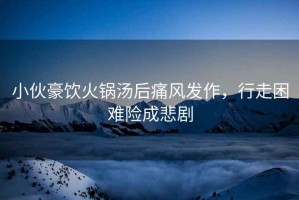小伙豪飲火鍋湯后痛風發作，行走困難險成悲劇