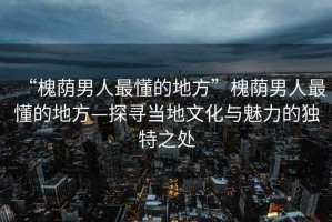 “槐蔭男人最懂的地方”槐蔭男人最懂的地方—探尋當?shù)匚幕c魅力的獨特之處