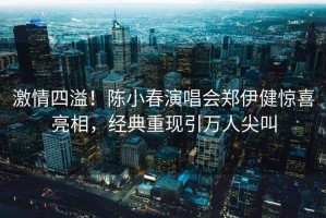 激情四溢！陳小春演唱會鄭伊健驚喜亮相，經典重現引萬人尖叫