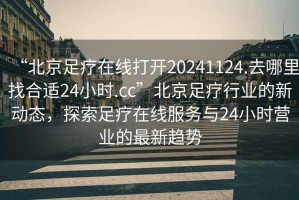 “北京足療在線打開20241124.去哪里找合適24小時.cc”北京足療行業的新動態，探索足療在線服務與24小時營業的最新趨勢