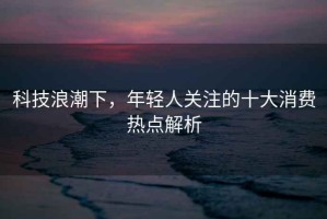 科技浪潮下，年輕人關注的十大消費熱點解析