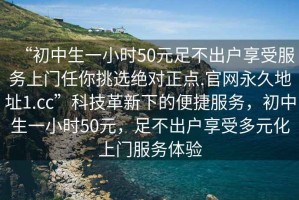 “初中生一小時50元足不出戶享受服務(wù)上門任你挑選絕對正點.官網(wǎng)永久地址1.cc”科技革新下的便捷服務(wù)，初中生一小時50元，足不出戶享受多元化上門服務(wù)體驗