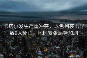 卡塔爾發生嚴重沖突，以色列襲擊導致6人死亡，地區緊張局勢加劇