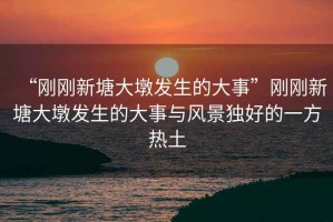 “剛剛新塘大墩發生的大事”剛剛新塘大墩發生的大事與風景獨好的一方熱土