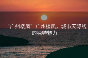 “廣州樓鳳”廣州樓鳳，城市天際線的獨特魅力