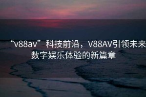 “v88av”科技前沿，V88AV引領未來數字娛樂體驗的新篇章