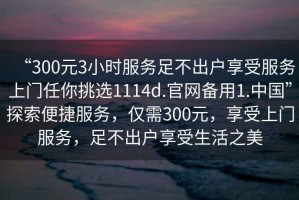 “300元3小時服務足不出戶享受服務上門任你挑選1114d.官網備用1.中國”探索便捷服務，僅需300元，享受上門服務，足不出戶享受生活之美