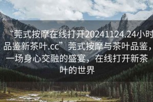 “莞式按摩在線打開20241124.24小時品鑒新茶葉.cc”莞式按摩與茶葉品鑒，一場身心交融的盛宴，在線打開新茶葉的世界