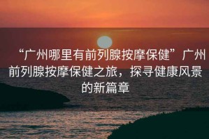 “廣州哪里有前列腺按摩保健”廣州前列腺按摩保健之旅，探尋健康風景的新篇章