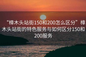 “樟木頭站街150和200怎么區分”樟木頭站街的特色服務與如何區分150和200服務