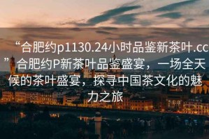 “合肥約p1130.24小時品鑒新茶葉.cc”合肥約P新茶葉品鑒盛宴，一場全天候的茶葉盛宴，探尋中國茶文化的魅力之旅