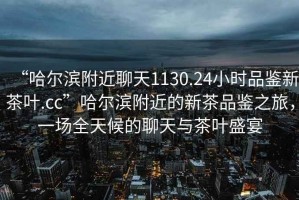 “哈爾濱附近聊天1130.24小時品鑒新茶葉.cc”哈爾濱附近的新茶品鑒之旅，一場全天候的聊天與茶葉盛宴
