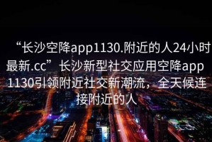 “長沙空降app1130.附近的人24小時最新.cc”長沙新型社交應用空降app 1130引領附近社交新潮流，全天候連接附近的人
