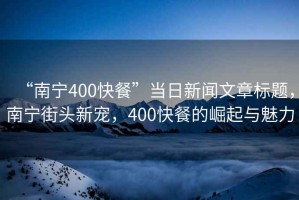 “南寧400快餐”當日新聞文章標題，南寧街頭新寵，400快餐的崛起與魅力