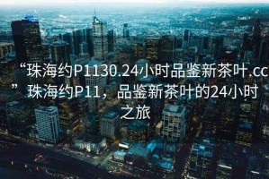 “珠海約P1130.24小時品鑒新茶葉.cc”珠海約P11，品鑒新茶葉的24小時之旅